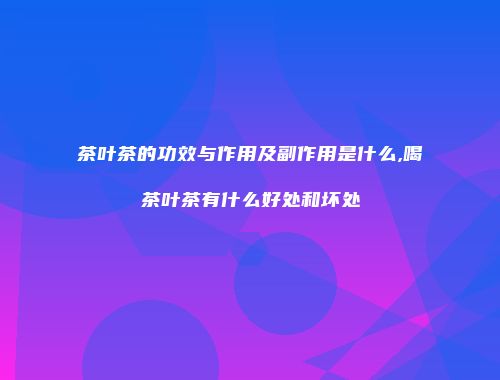 茶叶茶的功效与作用及副作用是什么,喝茶叶茶有什么好处和坏处