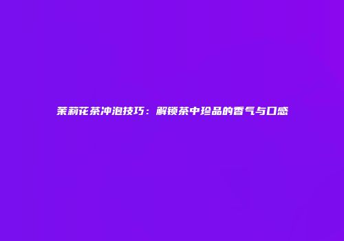 茉莉花茶冲泡技巧：解锁茶中珍品的香气与口感