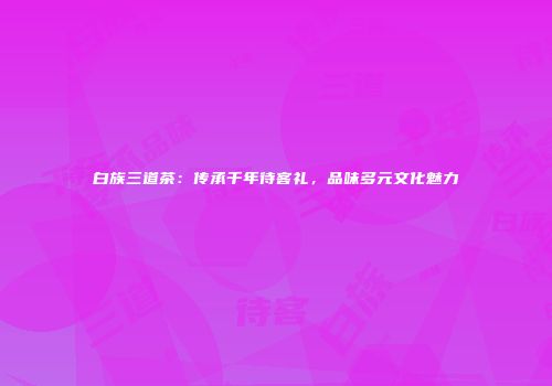 白族三道茶：传承千年待客礼，品味多元文化魅力