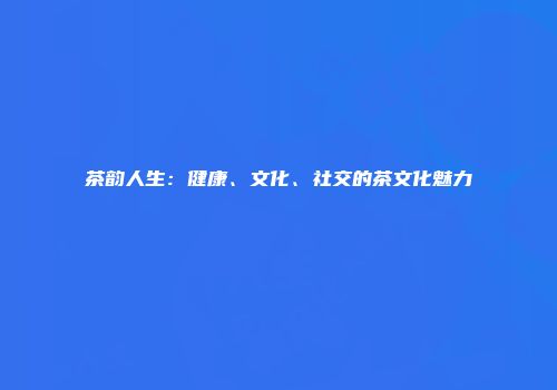 茶韵人生：健康、文化、社交的茶文化魅力