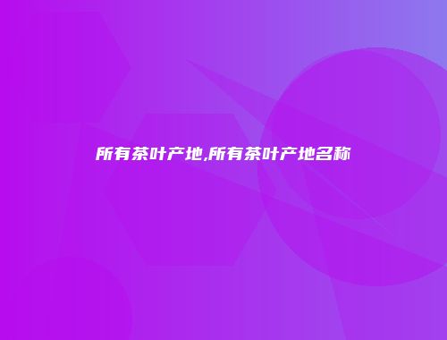 所有茶叶产地,所有茶叶产地名称