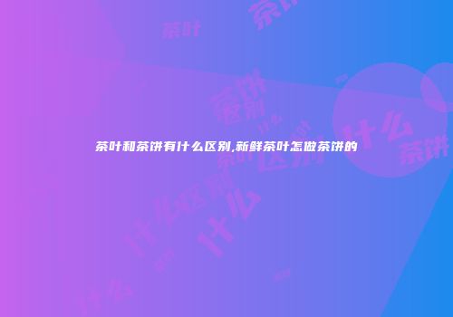 茶叶和茶饼有什么区别,新鲜茶叶怎做茶饼的