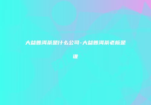 大益普洱茶是什么公司-大益普洱茶老板是谁