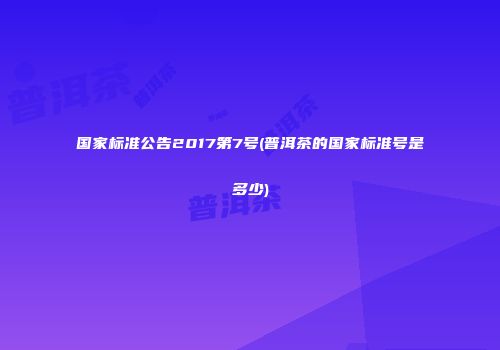 国家标准公告2017第7号(普洱茶的国家标准号是多少)
