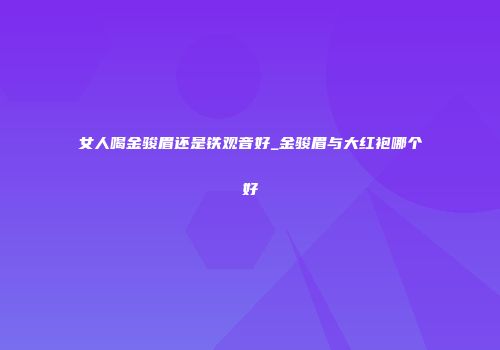 女人喝金骏眉还是铁观音好_金骏眉与大红袍哪个好