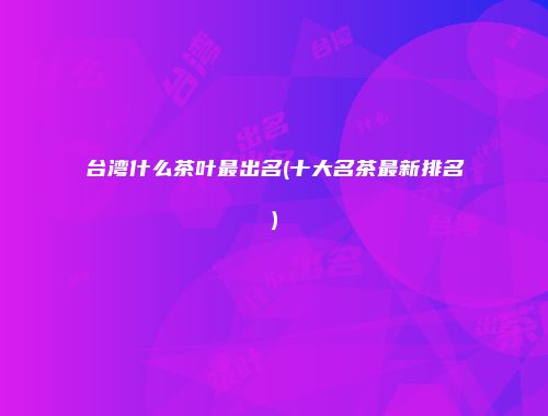 台湾什么茶叶最出名(十大名茶最新排名)