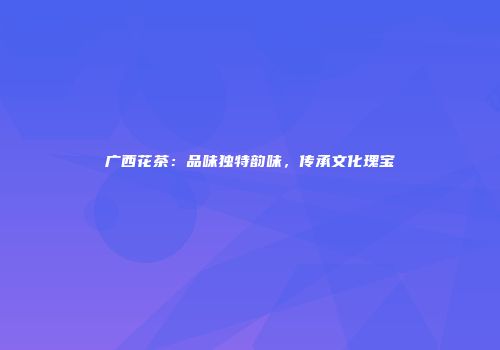 广西花茶：品味独特韵味，传承文化瑰宝