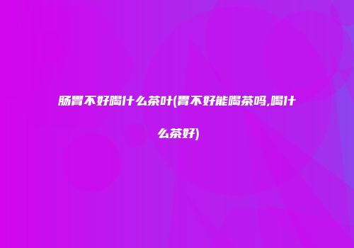 肠胃不好喝什么茶叶(胃不好能喝茶吗,喝什么茶好)