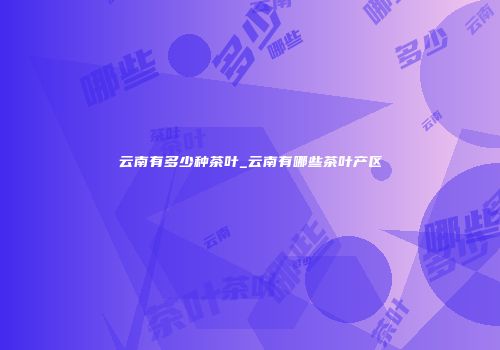云南有多少种茶叶_云南有哪些茶叶产区