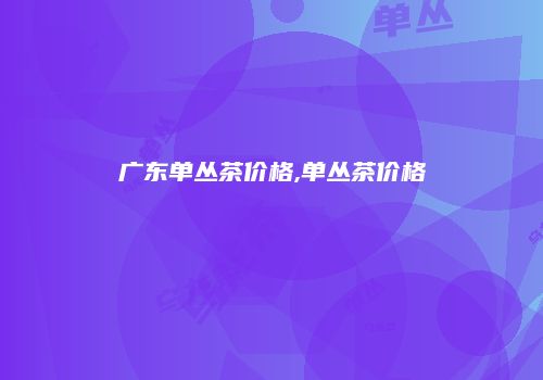 广东单丛茶价格,单丛茶价格