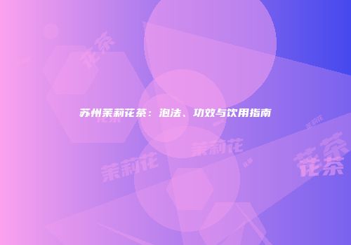 苏州茉莉花茶：泡法、功效与饮用指南