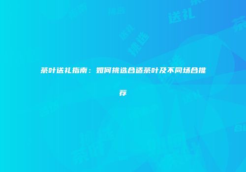 茶叶送礼指南：如何挑选合适茶叶及不同场合推荐