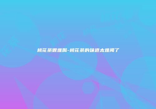 桃花茶很难喝-桃花茶的味道太难闻了