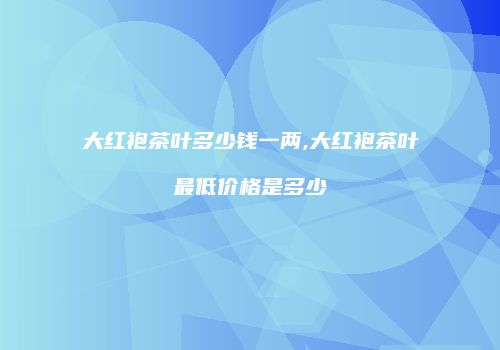 大红袍茶叶多少钱一两,大红袍茶叶最低价格是多少
