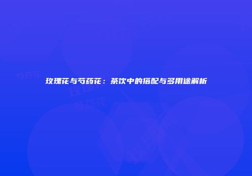 玫瑰花与芍药花：茶饮中的搭配与多用途解析