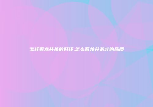 怎样看龙井茶的好坏,怎么看龙井茶叶的品质
