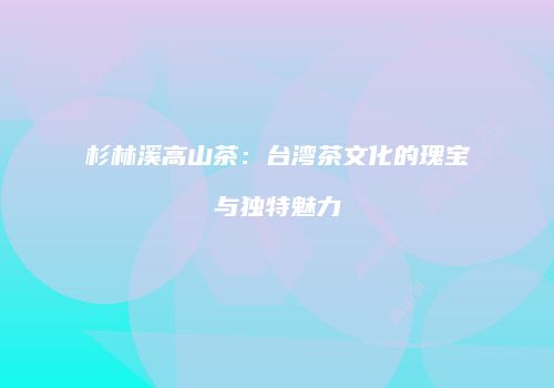 杉林溪高山茶：台湾茶文化的瑰宝与独特魅力