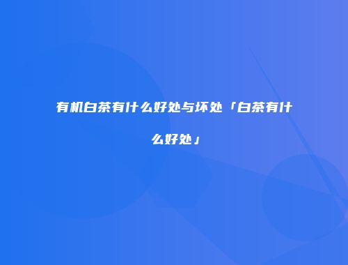 有机白茶有什么好处与坏处「白茶有什么好处」