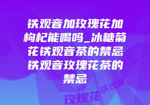 铁观音加玫瑰花加枸杞能喝吗_冰糖菊花铁观音茶的禁忌铁观音玫瑰花茶的禁忌