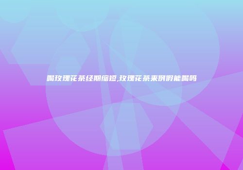 喝玫瑰花茶经期缩短,玫瑰花茶来例假能喝吗