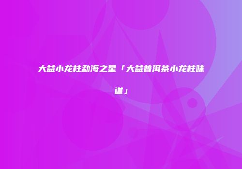 大益小龙柱勐海之星「大益普洱茶小龙柱味道」