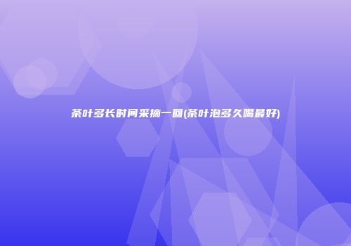 茶叶多长时间采摘一回(茶叶泡多久喝最好)