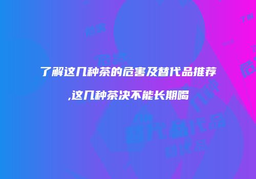 了解这几种茶的危害及替代品推荐,这几种茶决不能长期喝