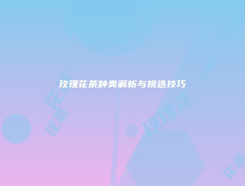 玫瑰花茶种类解析与挑选技巧
