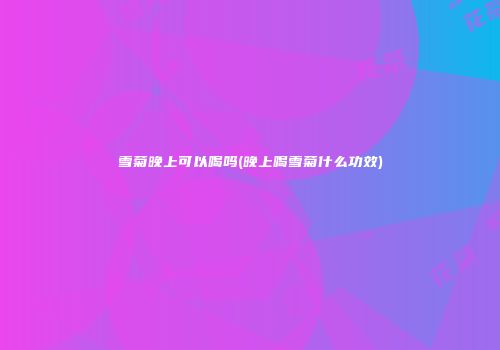雪菊晚上可以喝吗(晚上喝雪菊什么功效)