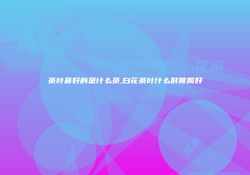茶叶最好的是什么茶,白花茶叶什么时候喝好