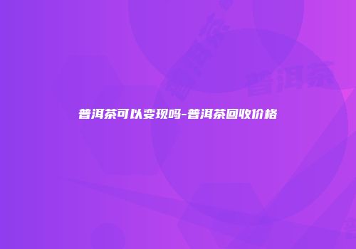 普洱茶可以变现吗-普洱茶回收价格