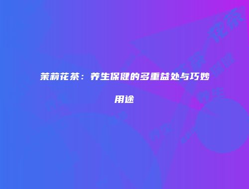 茉莉花茶：养生保健的多重益处与巧妙用途