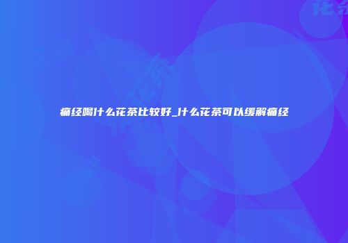 痛经喝什么花茶比较好_什么花茶可以缓解痛经