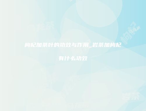枸杞加茶叶的功效与作用_岩茶加枸杞有什么功效