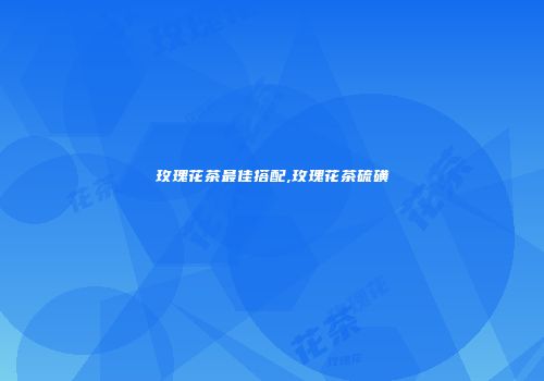 玫瑰花茶最佳搭配,玫瑰花茶硫磺