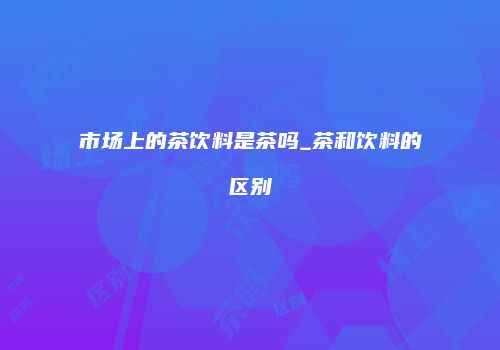 市场上的茶饮料是茶吗_茶和饮料的区别