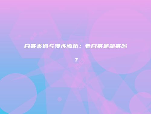 白茶类别与特性解析：老白茶是熟茶吗？