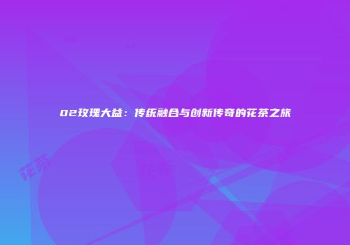 02玫瑰大益：传统融合与创新传奇的花茶之旅