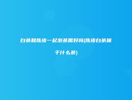 白茶和陈皮一起泡茶喝好吗(陈皮白茶属于什么茶)