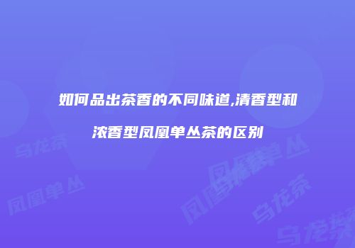 如何品出茶香的不同味道,清香型和浓香型凤凰单丛茶的区别