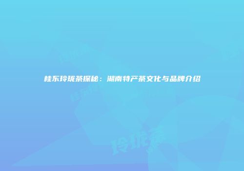 桂东玲珑茶探秘：湖南特产茶文化与品牌介绍