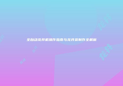 全自动龙井机操作指南与龙井茶制作全解析