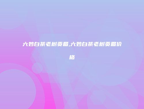 六妙白茶老树贡眉,六妙白茶老树贡眉价格