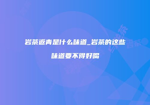 岩茶返青是什么味道_岩茶的这些味道要不得好喝