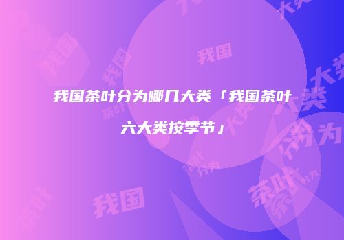 我国茶叶分为哪几大类「我国茶叶六大类按季节」
