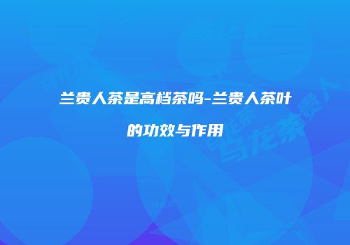 兰贵人茶是高档茶吗-兰贵人茶叶的功效与作用
