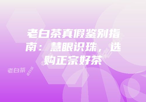 老白茶真假鉴别指南：慧眼识珠，选购正宗好茶