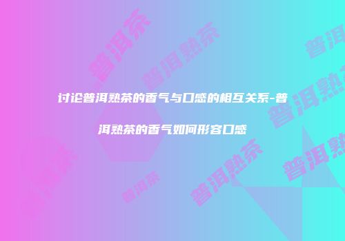 讨论普洱熟茶的香气与口感的相互关系-普洱熟茶的香气如何形容口感
