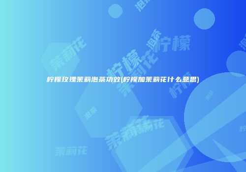 柠檬玫瑰茉莉泡茶功效(柠檬加茉莉花什么意思)