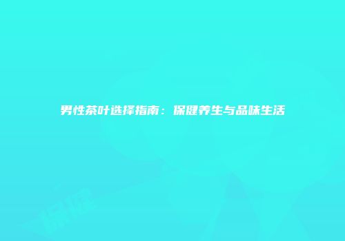 男性茶叶选择指南：保健养生与品味生活